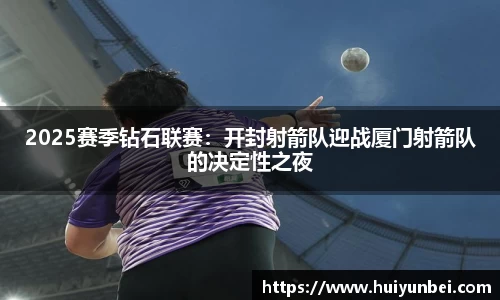 2025赛季钻石联赛：开封射箭队迎战厦门射箭队的决定性之夜