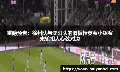 重磅预告：徐州队与沈阳队的滑板精英赛小组赛末轮扣人心弦对决