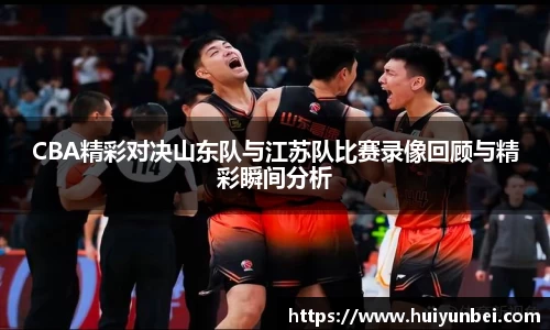 CBA精彩对决山东队与江苏队比赛录像回顾与精彩瞬间分析
