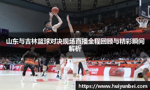 山东与吉林篮球对决现场直播全程回顾与精彩瞬间解析